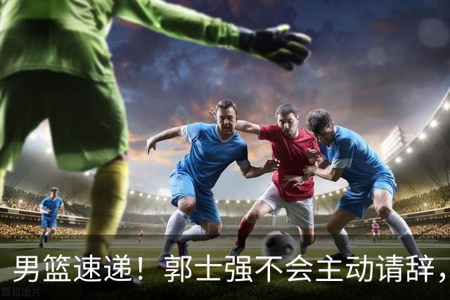 男篮速递！郭士强不会主动请辞，崔永熙承认打不过，胡明轩深夜发声