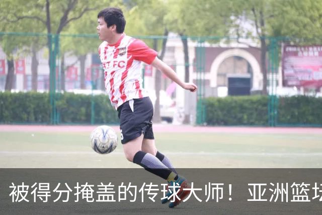 被得分掩盖的传球大师！亚洲篮坛30年，都出不了姚明这样会的中锋